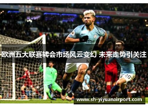 欧洲五大联赛转会市场风云变幻 未来走势引关注 欧洲五大联赛转会市场风云变幻 未来走势引关注