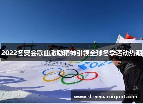 2022冬奥会歌曲激励精神引领全球冬季运动热潮 2022冬奥会歌曲激励精神引领全球冬季运动热潮